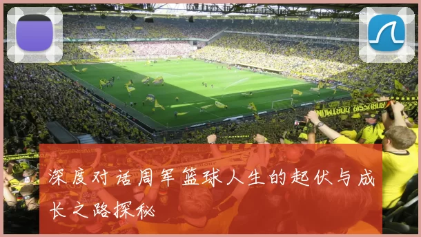 深度对话周军篮球人生的起伏与成长之路探秘