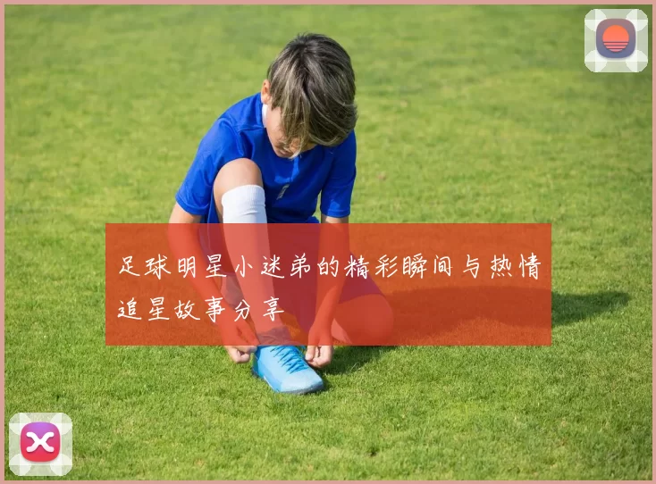 足球明星小迷弟的精彩瞬间与热情追星故事分享