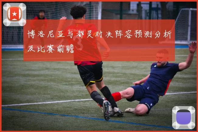 博洛尼亚与都灵对决阵容预测分析及比赛前瞻