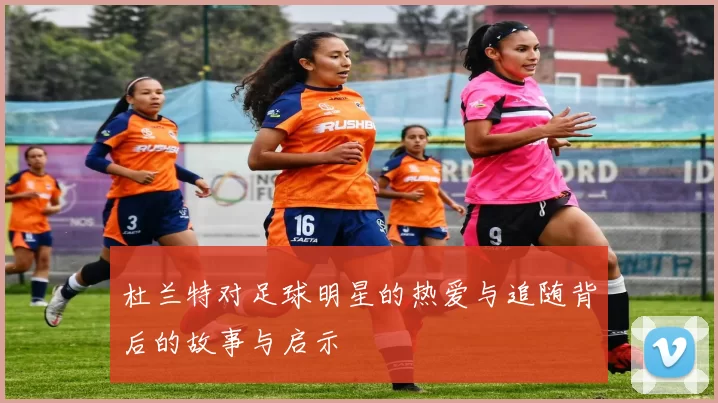 杜兰特对足球明星的热爱与追随背后的故事与启示