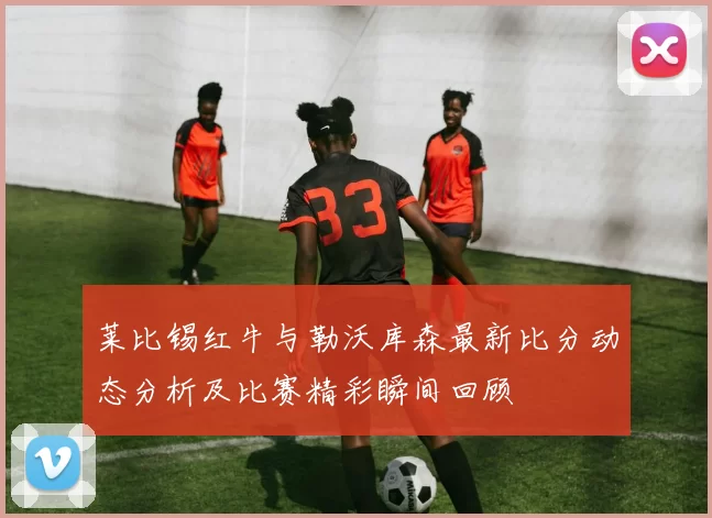 莱比锡红牛与勒沃库森最新比分动态分析及比赛精彩瞬间回顾