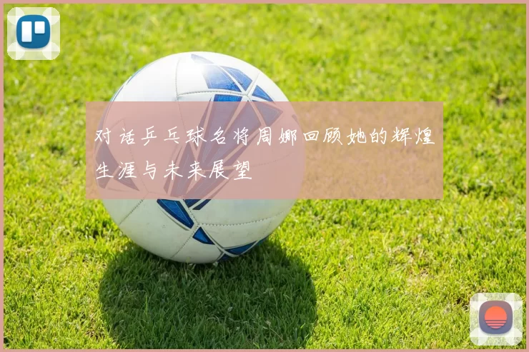 对话乒乓球名将周娜回顾她的辉煌生涯与未来展望