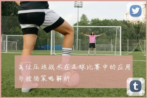 高位压迫战术在足球比赛中的应用与控场策略解析