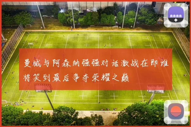 曼城与阿森纳强强对话激战在即谁将笑到最后争夺荣耀之巅