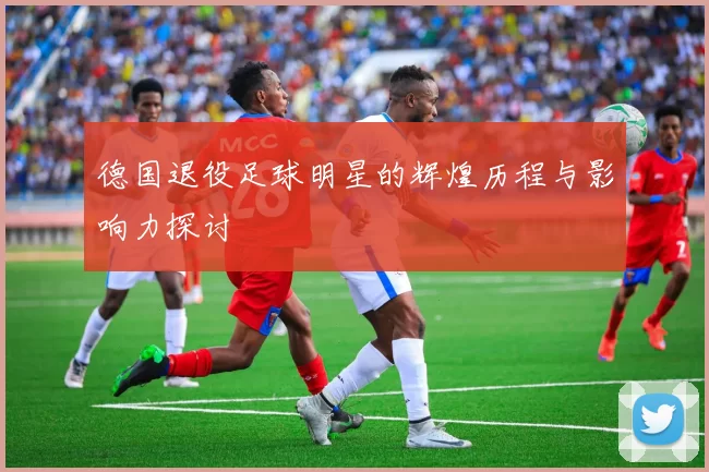 德国退役足球明星的辉煌历程与影响力探讨