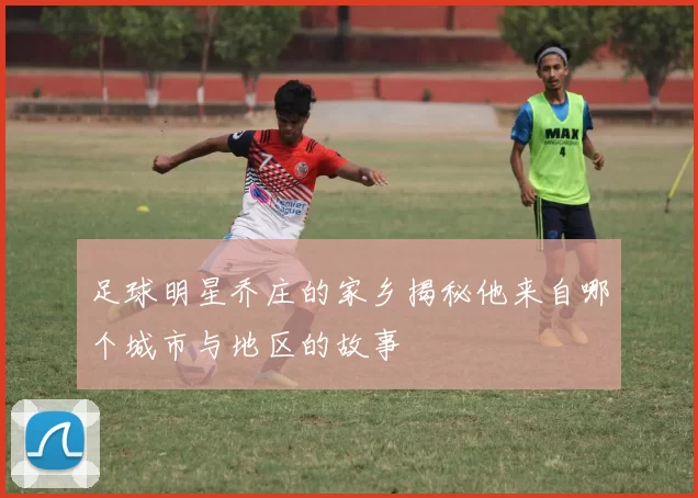 足球明星乔庄的家乡揭秘他来自哪个城市与地区的故事