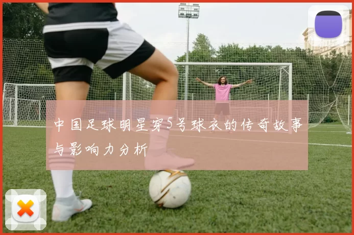 中国足球明星穿5号球衣的传奇故事与影响力分析