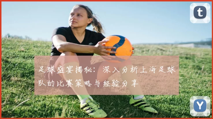 足球盛宴揭秘：深入分析上海足球队的比赛策略与经验分享