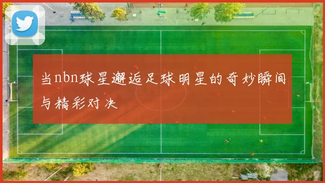 当nbn球星邂逅足球明星的奇妙瞬间与精彩对决