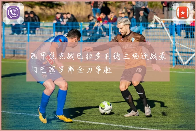 西甲焦点战巴拉多利德主场迎战豪门巴塞罗那全力争胜