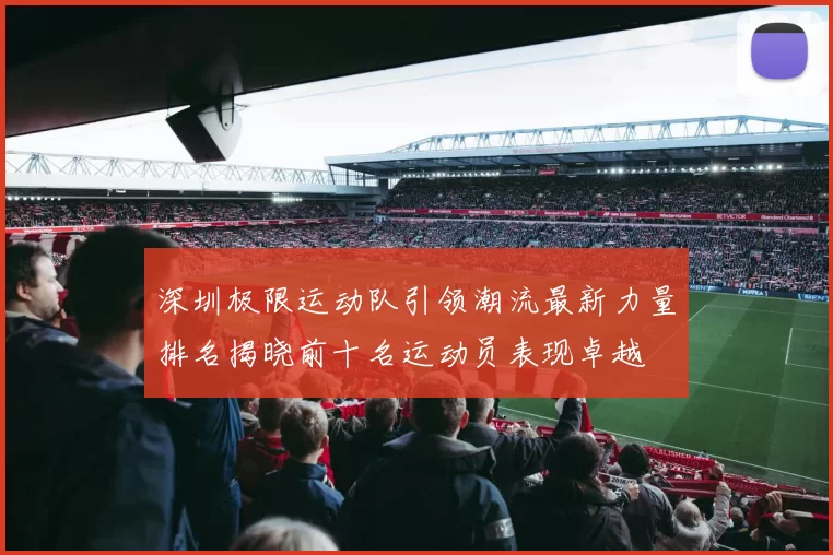 深圳极限运动队引领潮流最新力量排名揭晓前十名运动员表现卓越
