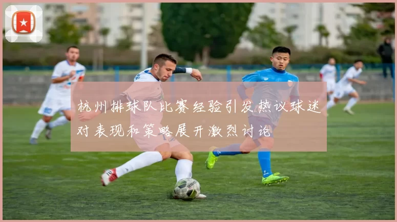 杭州排球队比赛经验引发热议球迷对表现和策略展开激烈讨论