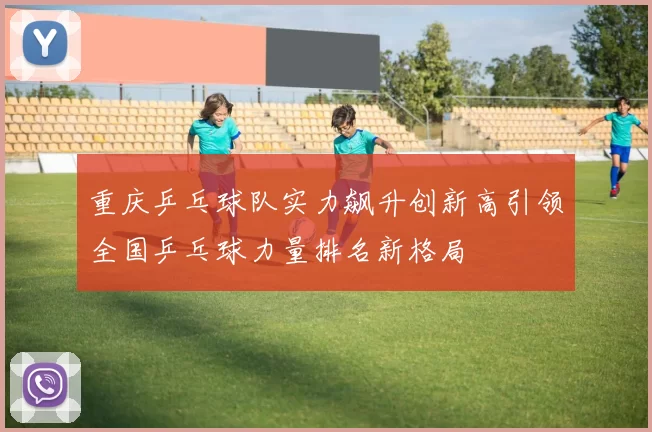 重庆乒乓球队实力飙升创新高引领全国乒乓球力量排名新格局