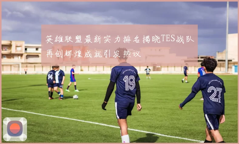 英雄联盟最新实力排名揭晓TES战队再创辉煌成就引发热议