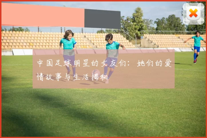 中国足球明星的女友们：她们的爱情故事与生活揭秘