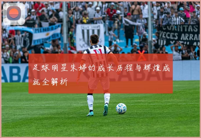 足球明星朱婷的成长历程与辉煌成就全解析