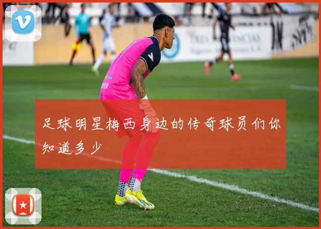 足球明星梅西身边的传奇球员们你知道多少