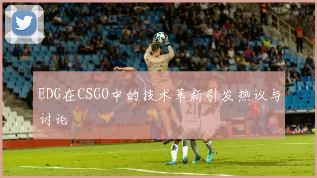 EDG在CSGO中的技术革新引发热议与讨论