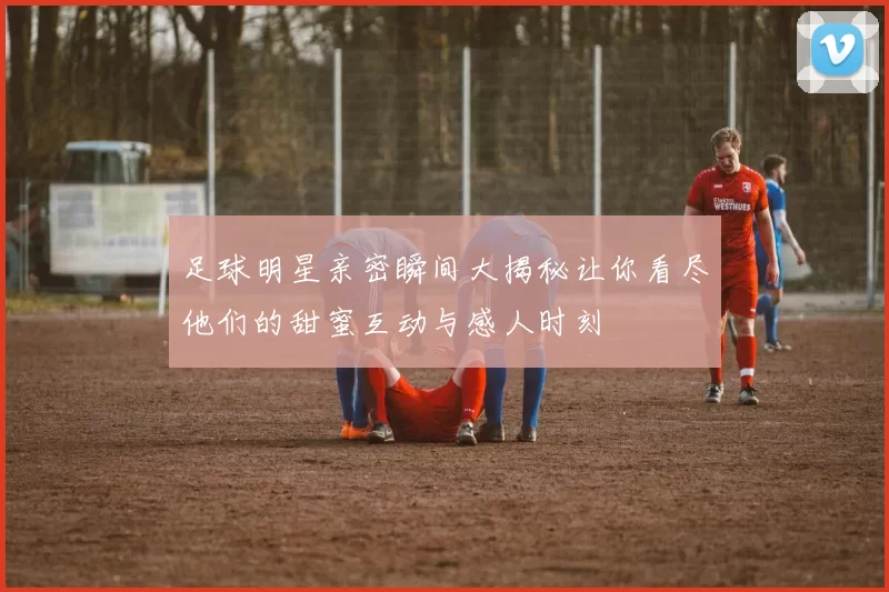 足球明星亲密瞬间大揭秘让你看尽他们的甜蜜互动与感人时刻
