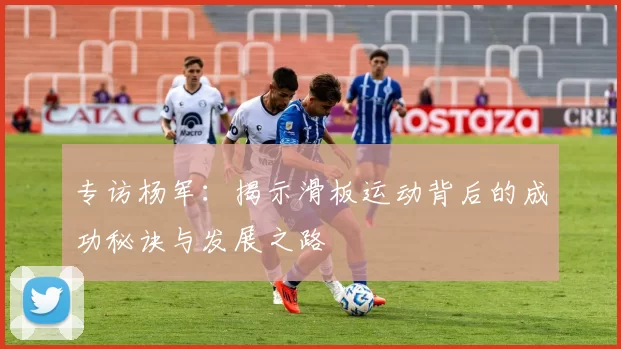 专访杨军：揭示滑板运动背后的成功秘诀与发展之路
